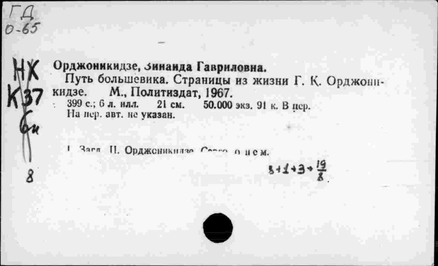 ﻿га 0-6?
Орджоникидзе, Зинаида Гавриловна.
Путь большевика. Страницы из жизни Г. К. Орджоникидзе. М., Политиздат, 1967.
399 с.; 6 л. нлл. 21 см. 50.000 экз. 91 к. В пер.
На пер. авт. не указан.
1 Чягп И. ОрДЖСНИКПЛЧО Г~-	„ 1( СМ.
Л